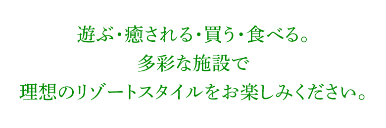 遊ぶ・癒される・買う・食べる。多彩な施設で 理想のリゾートスタイルをお楽しみください。